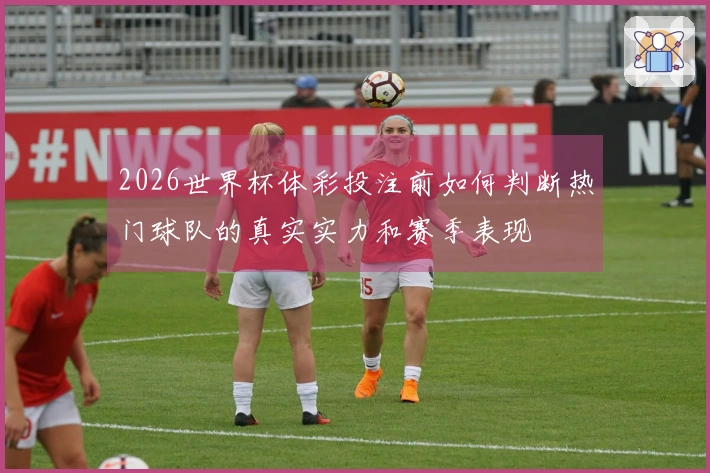 2026世界杯体彩投注前如何判断热门球队的真实实力和赛季表现